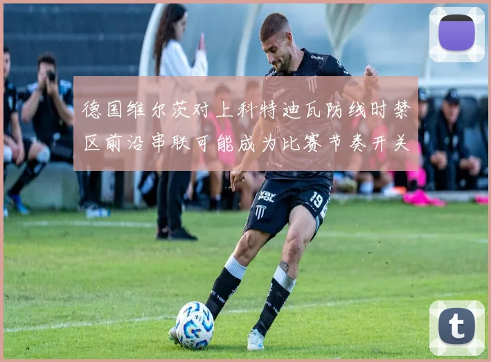 德国维尔茨对上科特迪瓦防线时禁区前沿串联可能成为比赛节奏开关
