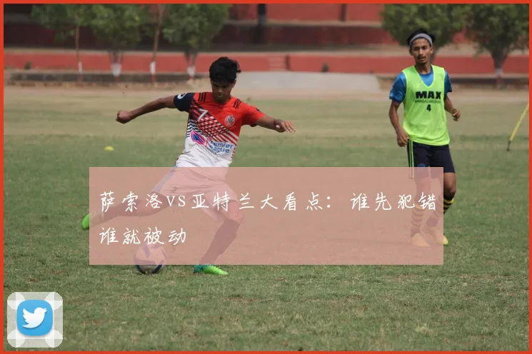 萨索洛vs亚特兰大看点:谁先犯错谁就被动