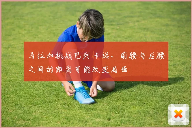 马拉加挑战巴列卡诺,前腰与后腰之间的距离可能改变局面