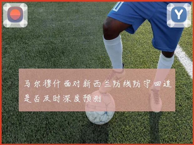 马尔穆什面对新西兰防线防守回追是否及时深度预测