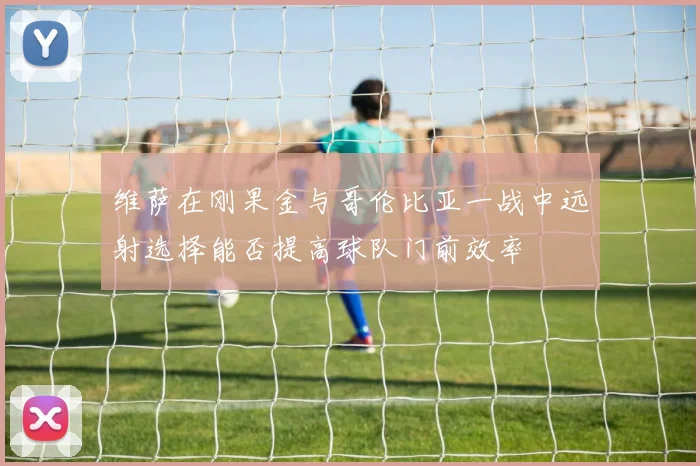 维萨在刚果金与哥伦比亚一战中远射选择能否提高球队门前效率