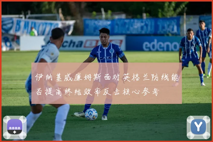 伊纳基威廉姆斯面对英格兰防线能否提高终结效率反击核心参考
